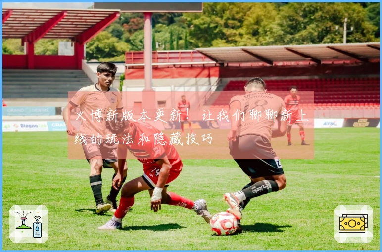 火博新版本更新!让我们聊聊新上线的玩法和隐藏技巧