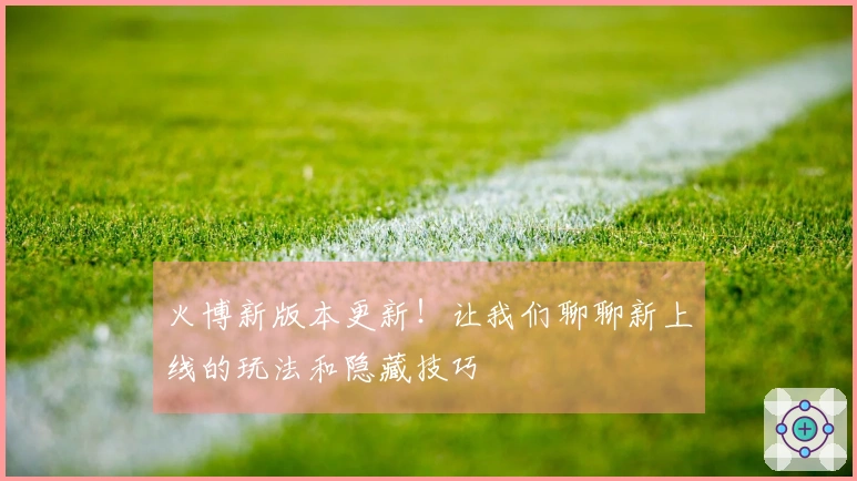 火博新版本更新！让我们聊聊新上线的玩法和隐藏技巧