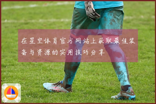 在星空体育官方网站上获取最佳装备与资源的实用技巧分享